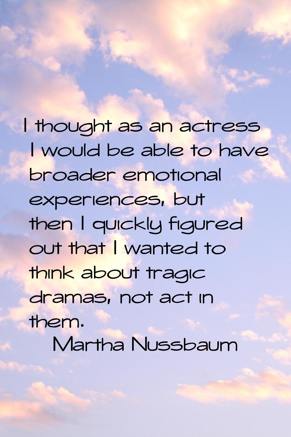 I thought as an actress I would be able to have broader emotional experiences, but then I quickly f
