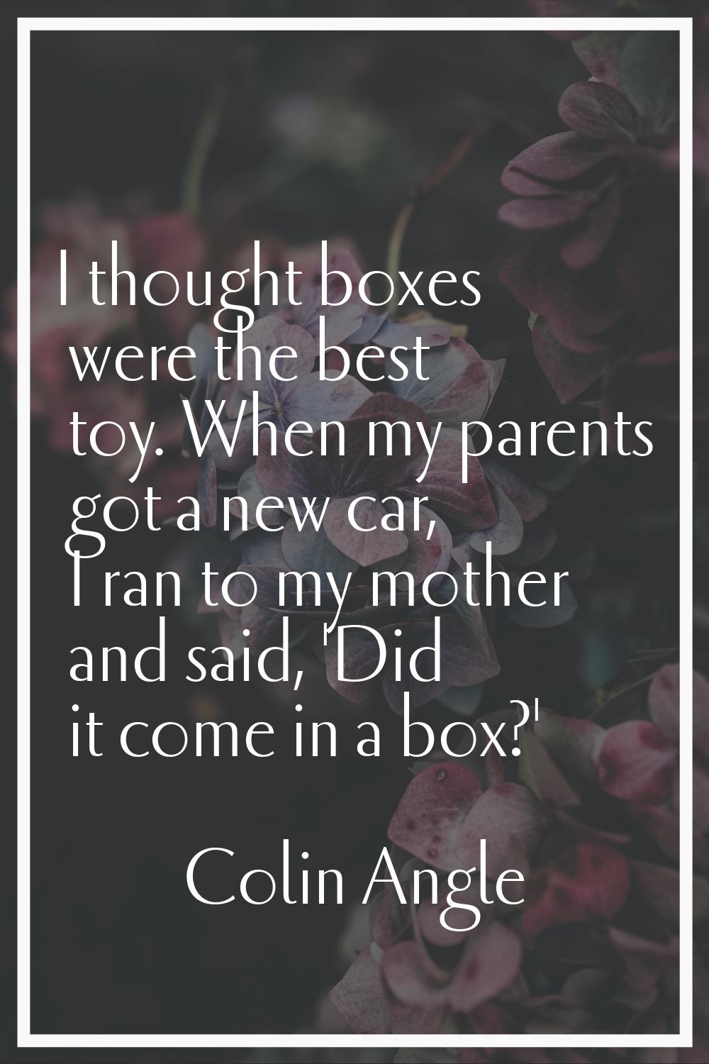 I thought boxes were the best toy. When my parents got a new car, I ran to my mother and said, 'Did