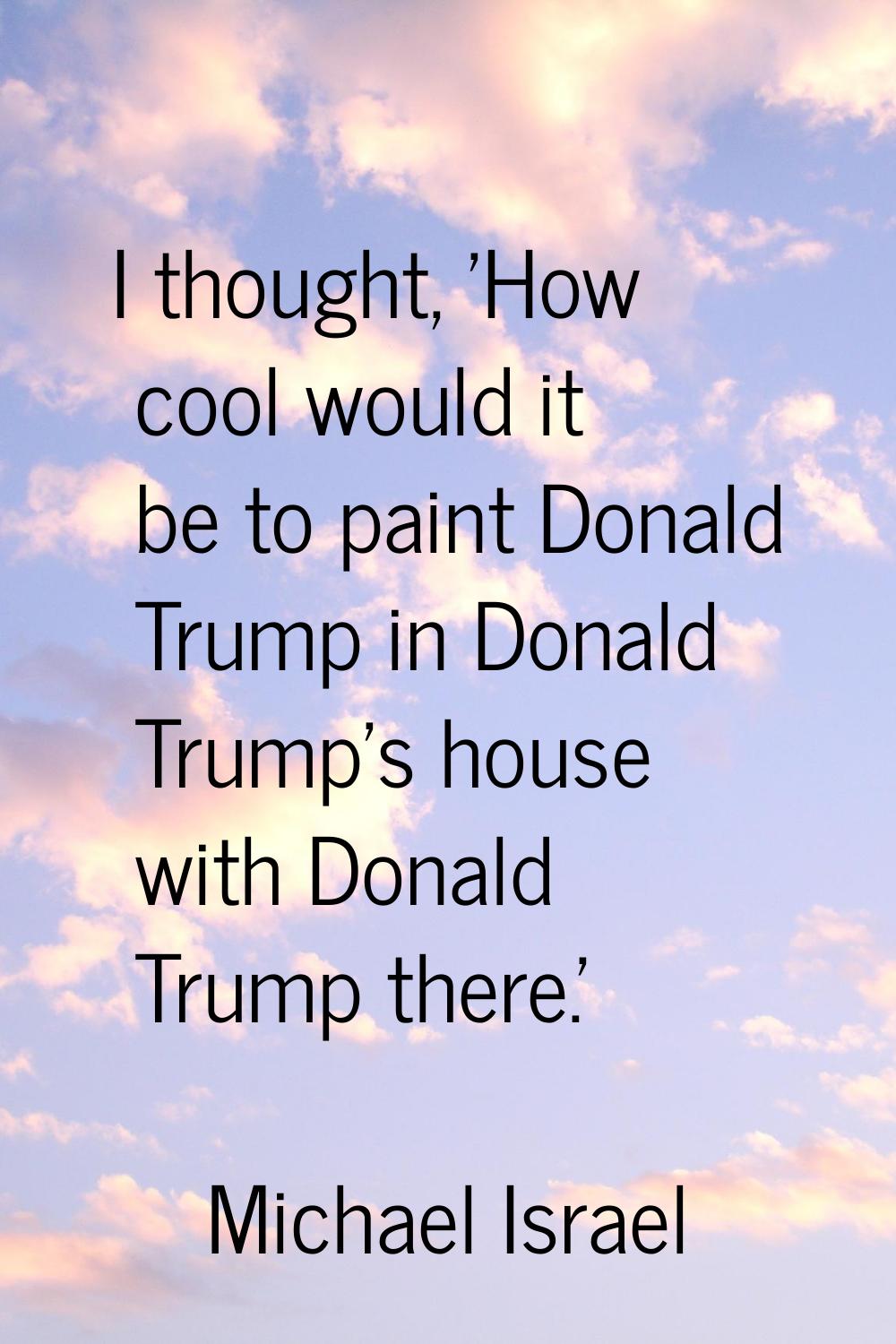 I thought, 'How cool would it be to paint Donald Trump in Donald Trump's house with Donald Trump th