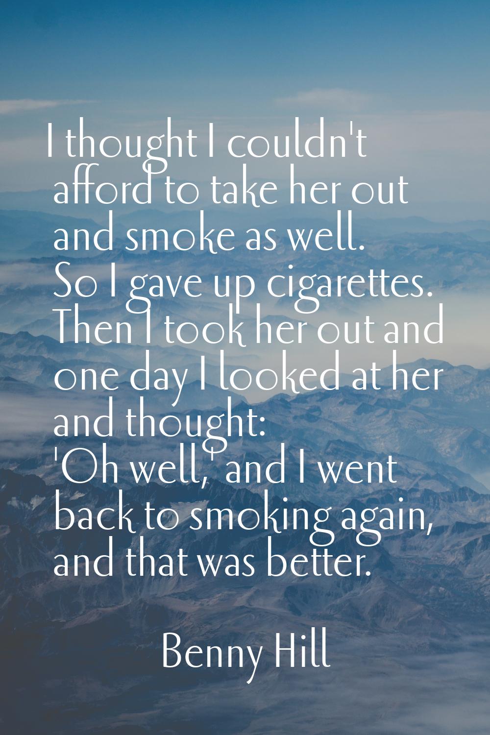 I thought I couldn't afford to take her out and smoke as well. So I gave up cigarettes. Then I took