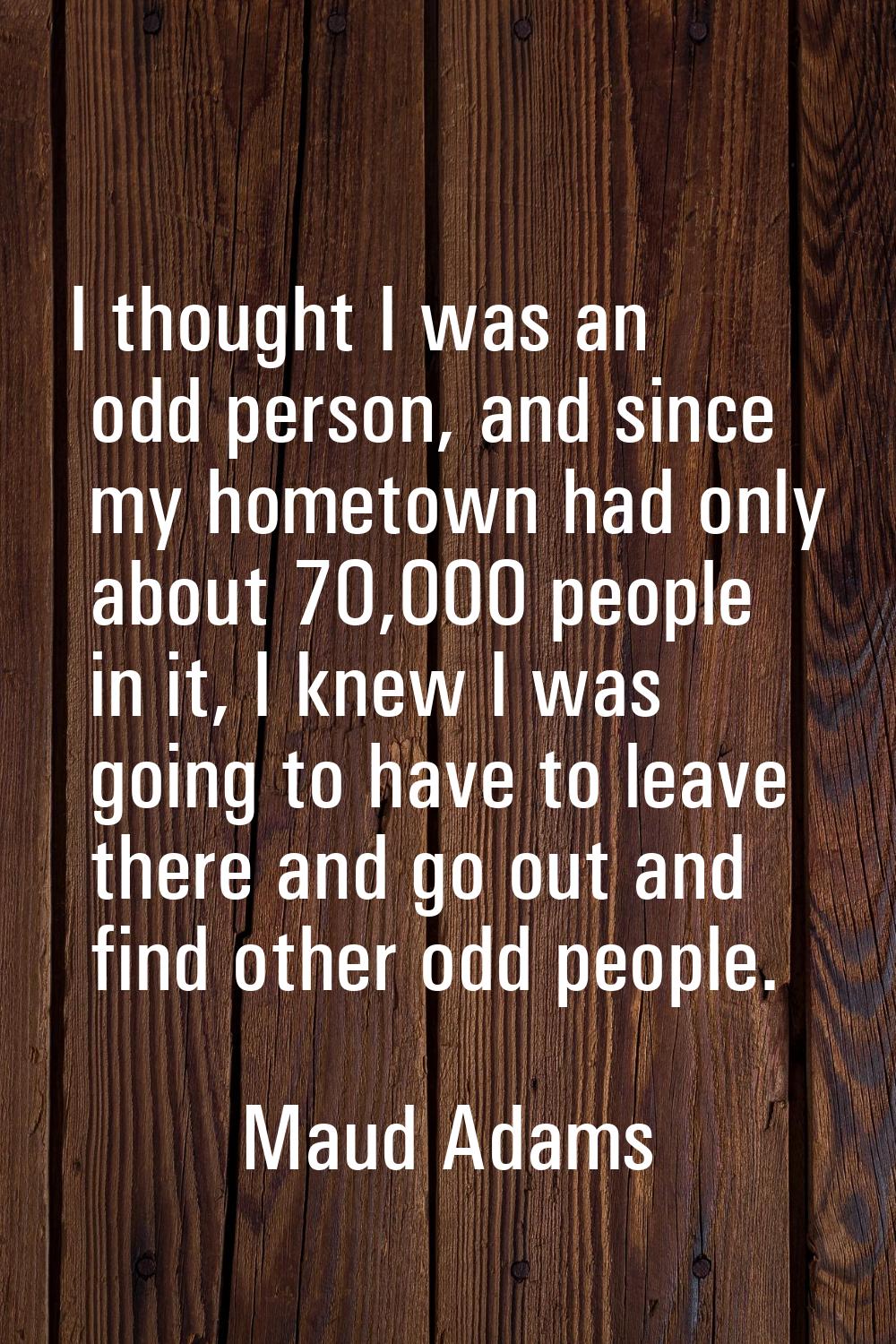 I thought I was an odd person, and since my hometown had only about 70,000 people in it, I knew I w