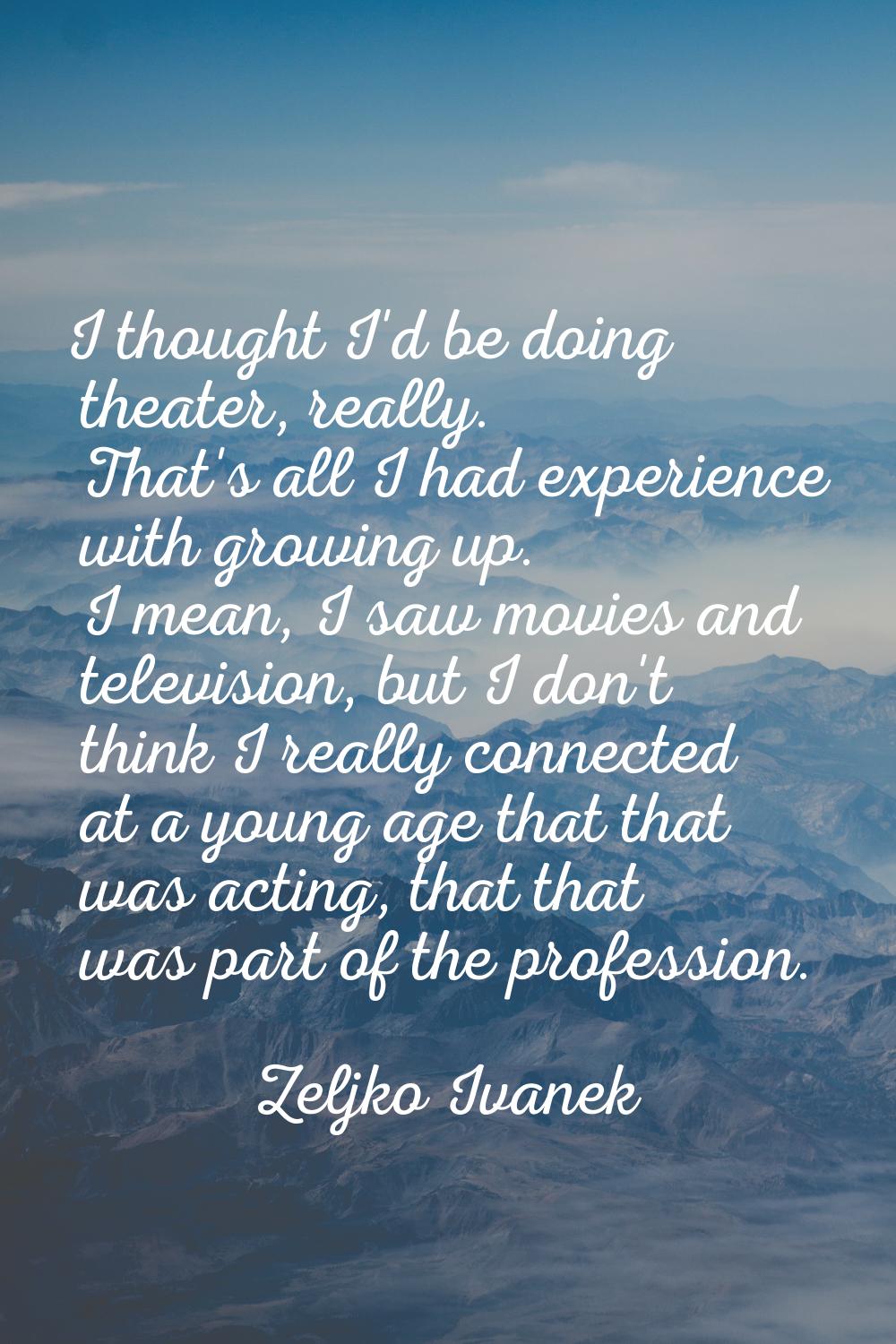 I thought I'd be doing theater, really. That's all I had experience with growing up. I mean, I saw 