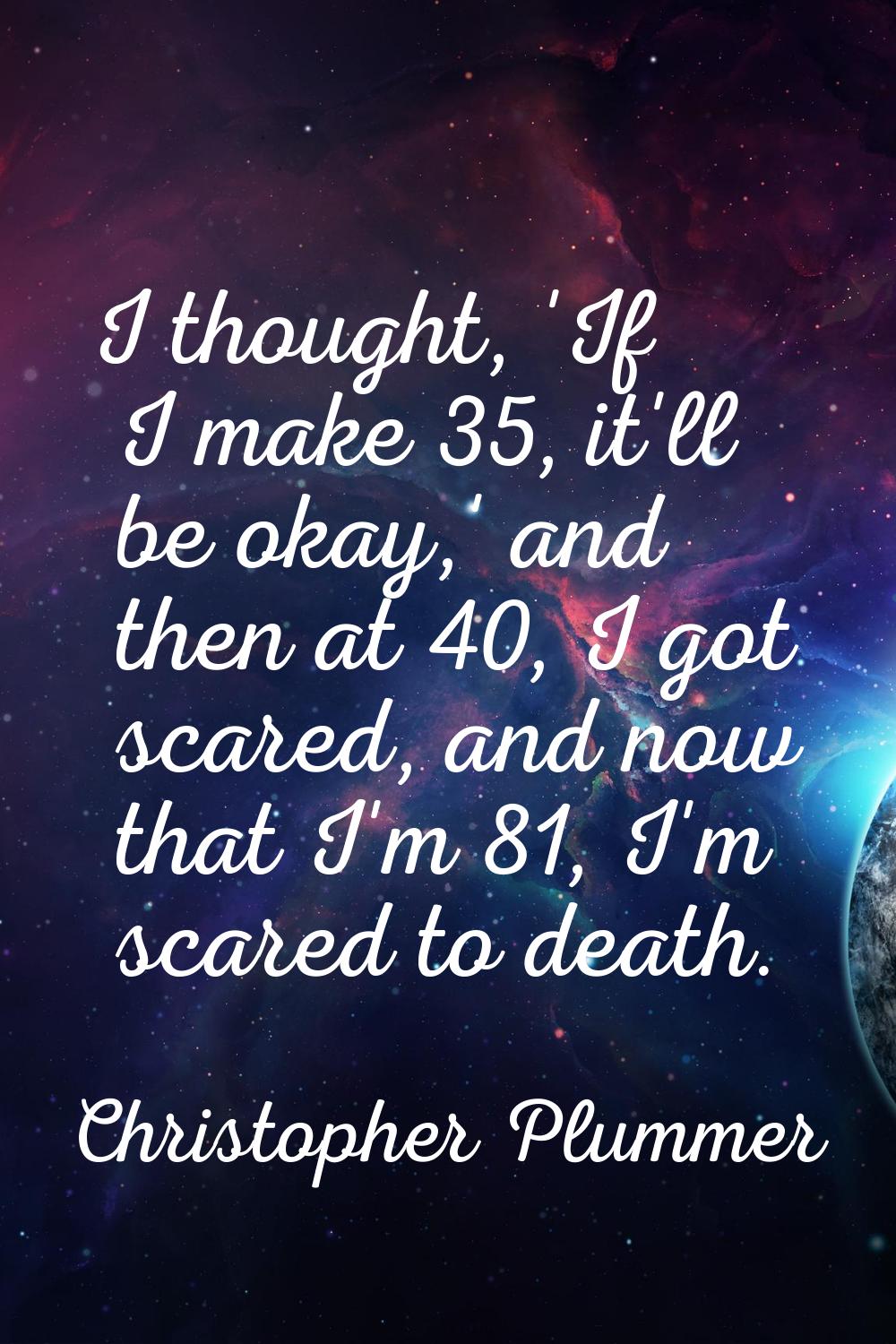 I thought, 'If I make 35, it'll be okay,' and then at 40, I got scared, and now that I'm 81, I'm sc