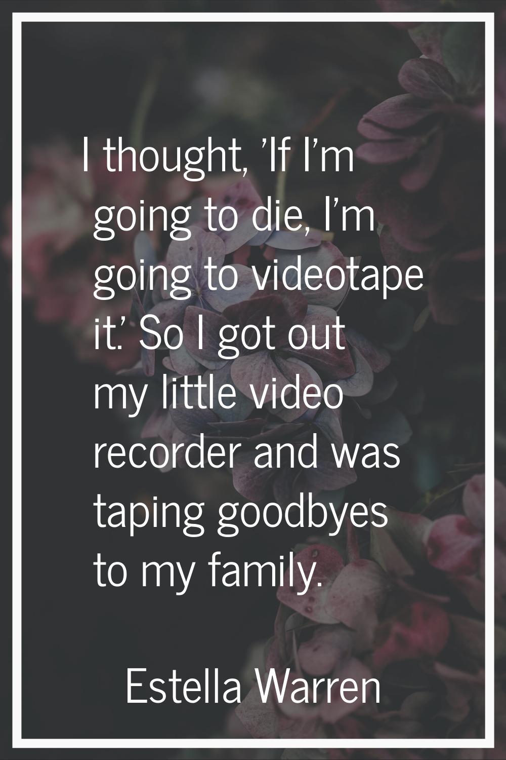 I thought, 'If I'm going to die, I'm going to videotape it.' So I got out my little video recorder 