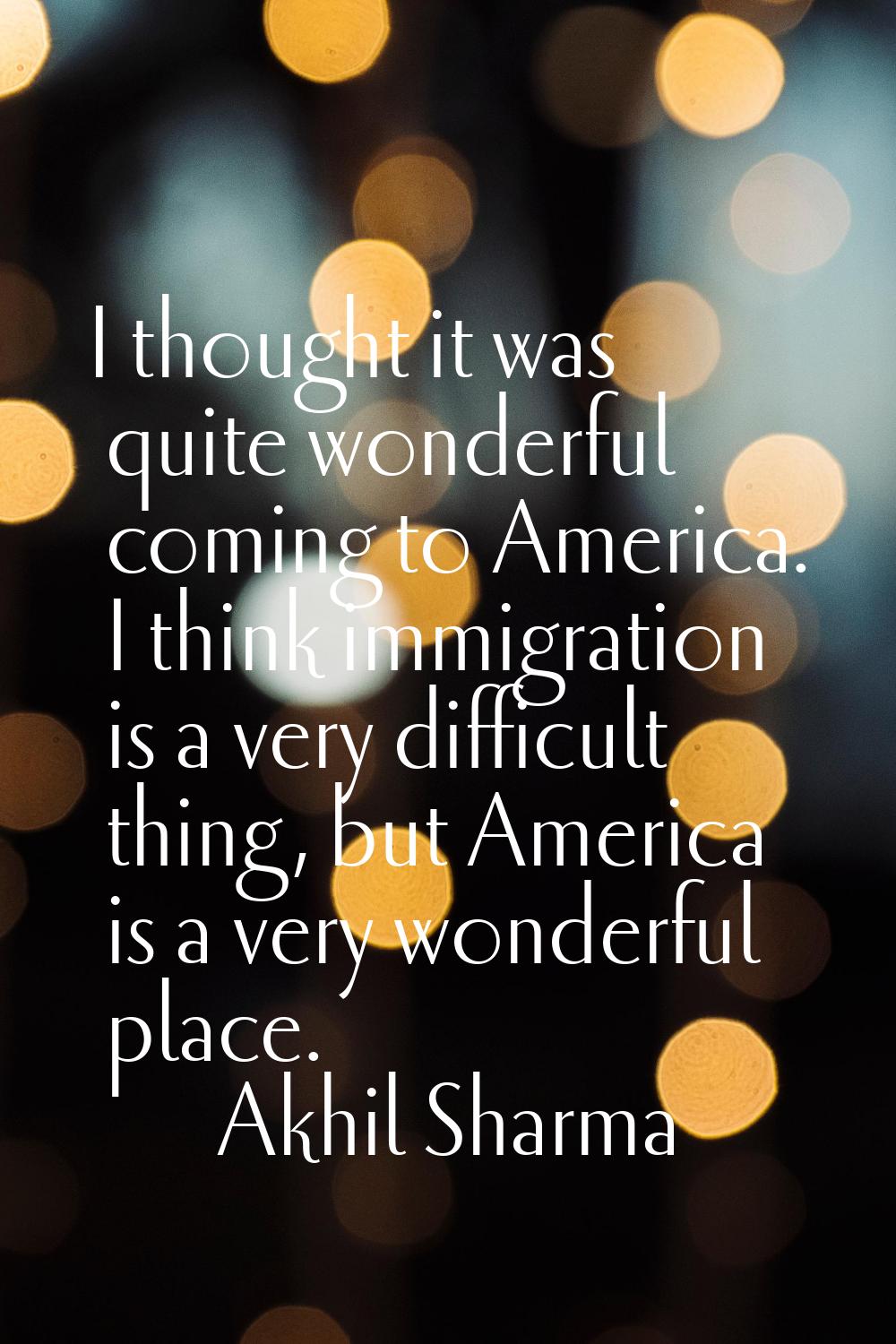 I thought it was quite wonderful coming to America. I think immigration is a very difficult thing, 