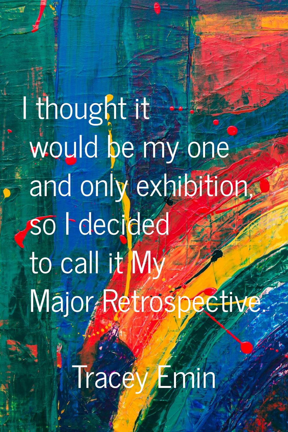 I thought it would be my one and only exhibition, so I decided to call it My Major Retrospective.