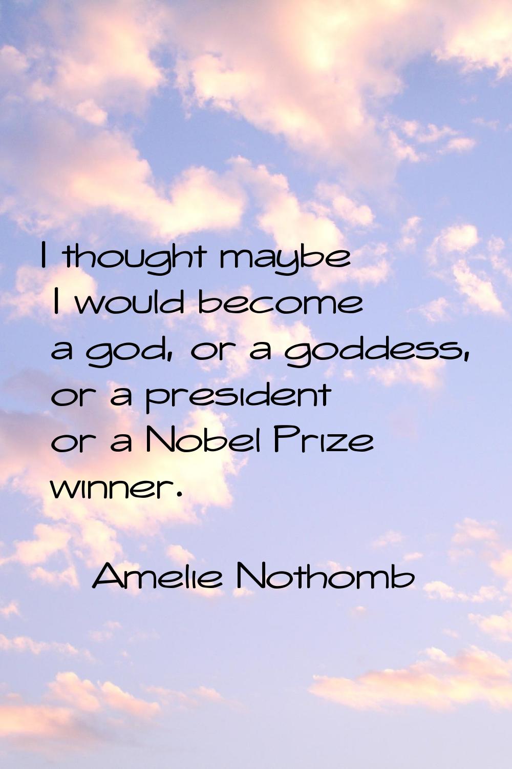 I thought maybe I would become a god, or a goddess, or a president or a Nobel Prize winner.