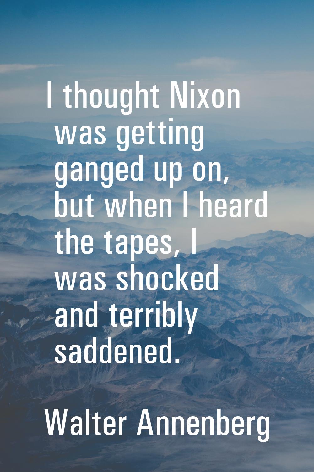 I thought Nixon was getting ganged up on, but when I heard the tapes, I was shocked and terribly sa