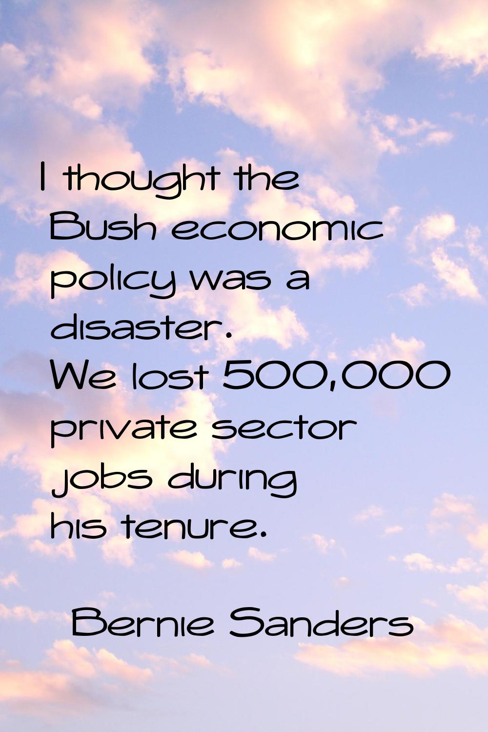 I thought the Bush economic policy was a disaster. We lost 500,000 private sector jobs during his t
