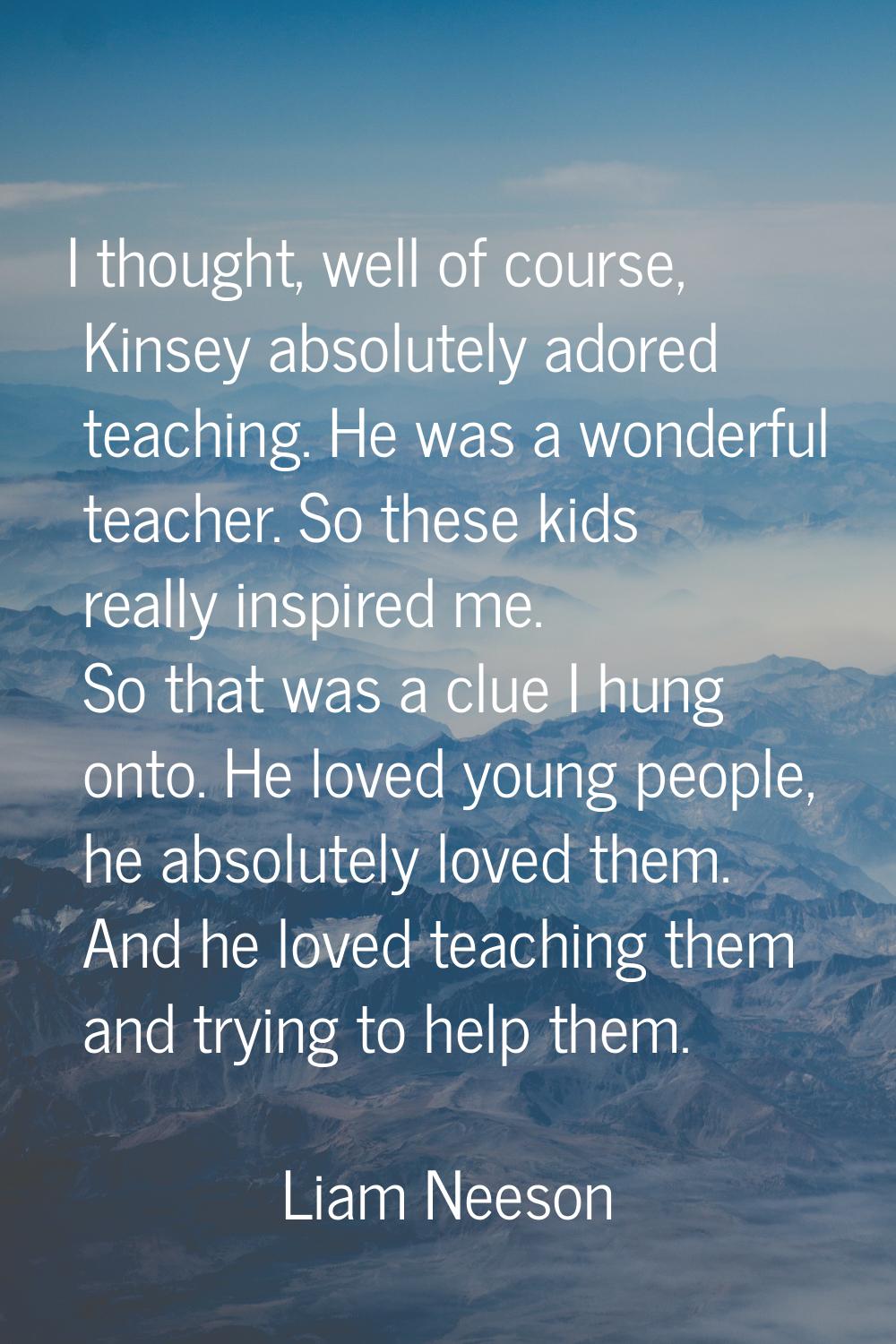I thought, well of course, Kinsey absolutely adored teaching. He was a wonderful teacher. So these 
