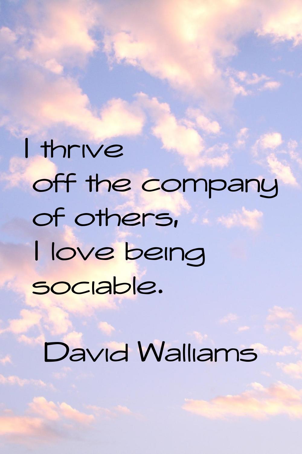 I thrive off the company of others, I love being sociable.