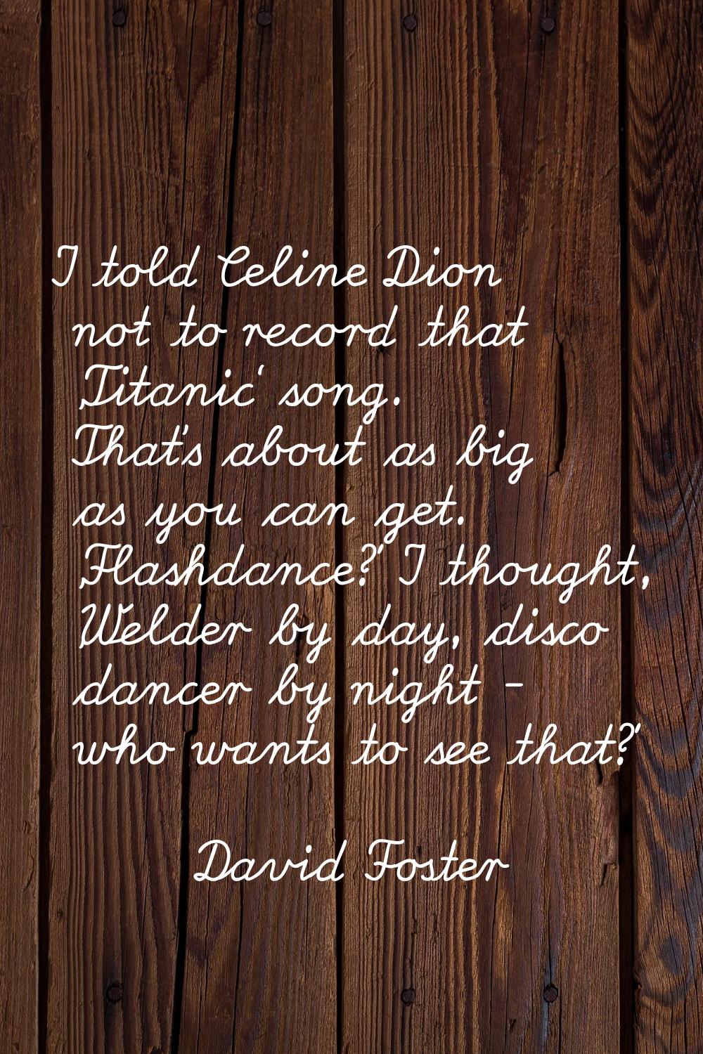 I told Celine Dion not to record that 'Titanic' song. That's about as big as you can get. 'Flashdan