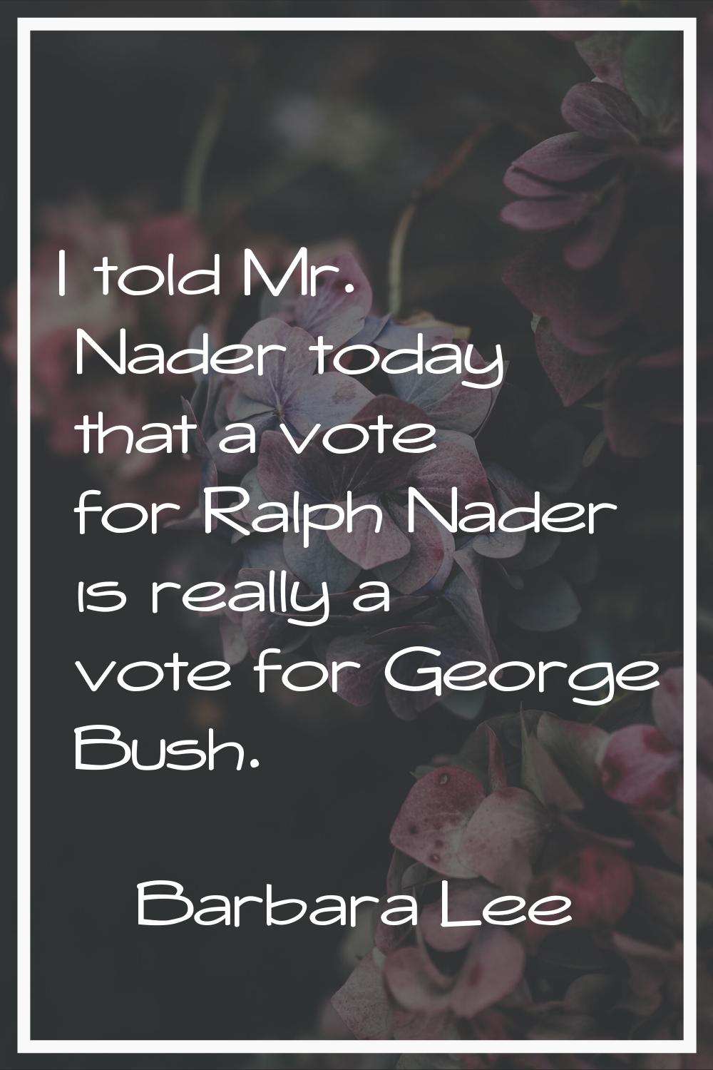 I told Mr. Nader today that a vote for Ralph Nader is really a vote for George Bush.