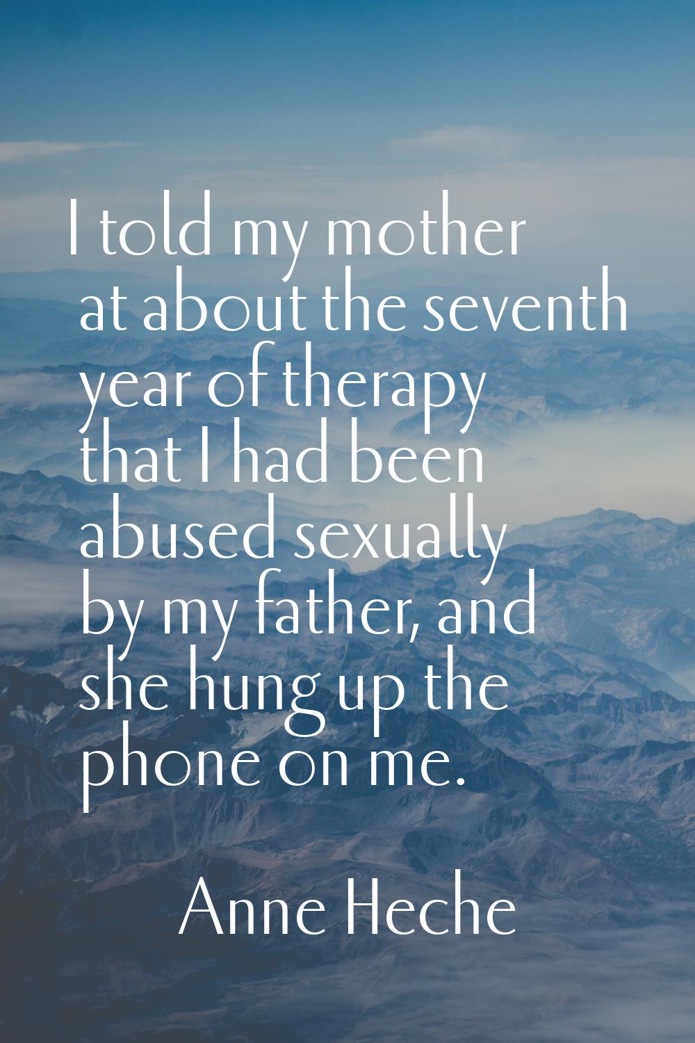 I told my mother at about the seventh year of therapy that I had been abused sexually by my father,