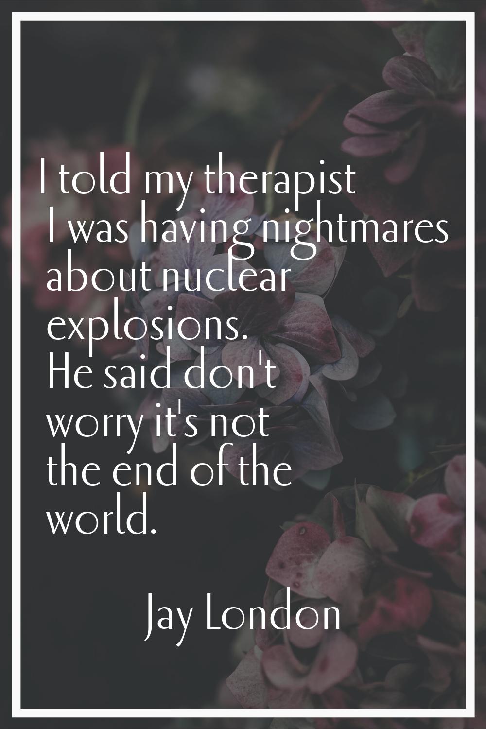 I told my therapist I was having nightmares about nuclear explosions. He said don't worry it's not 