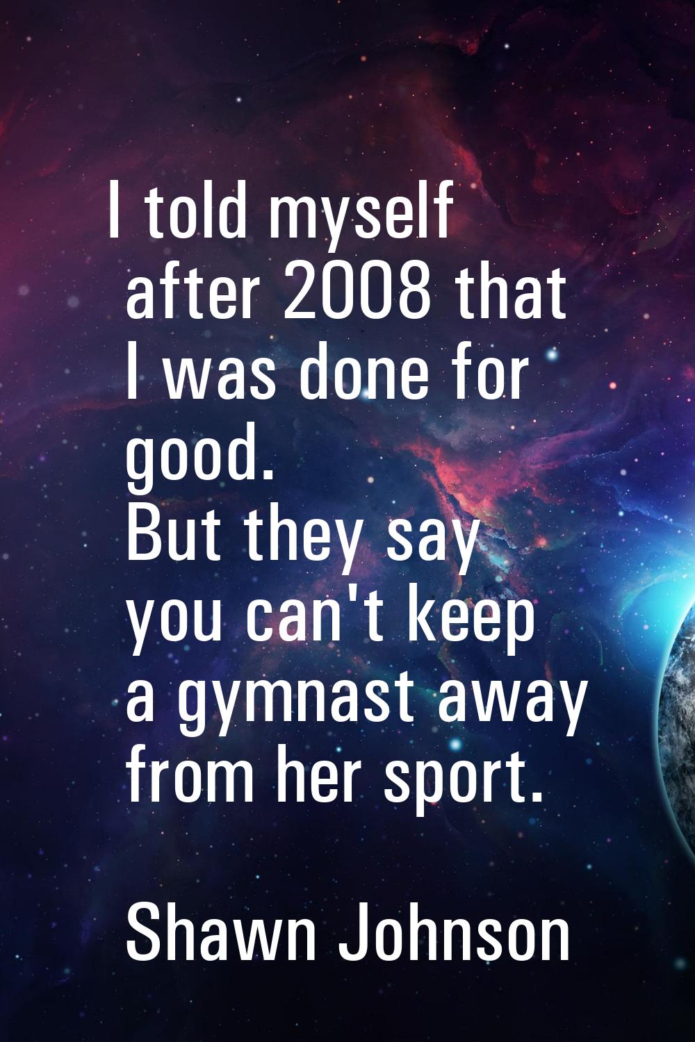 I told myself after 2008 that I was done for good. But they say you can't keep a gymnast away from 
