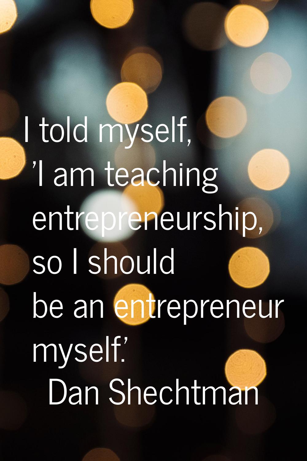 I told myself, 'I am teaching entrepreneurship, so I should be an entrepreneur myself.'