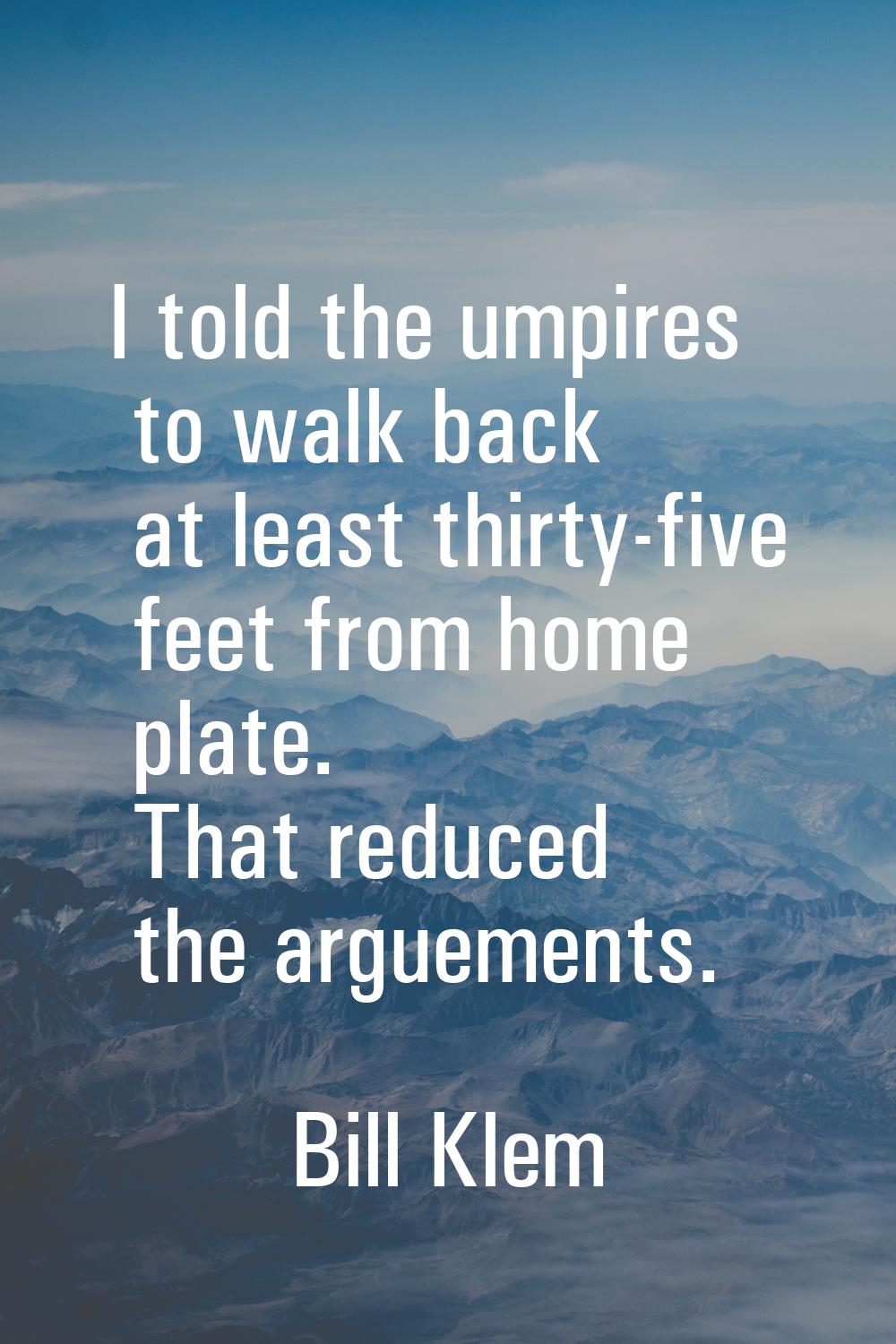I told the umpires to walk back at least thirty-five feet from home plate. That reduced the argueme