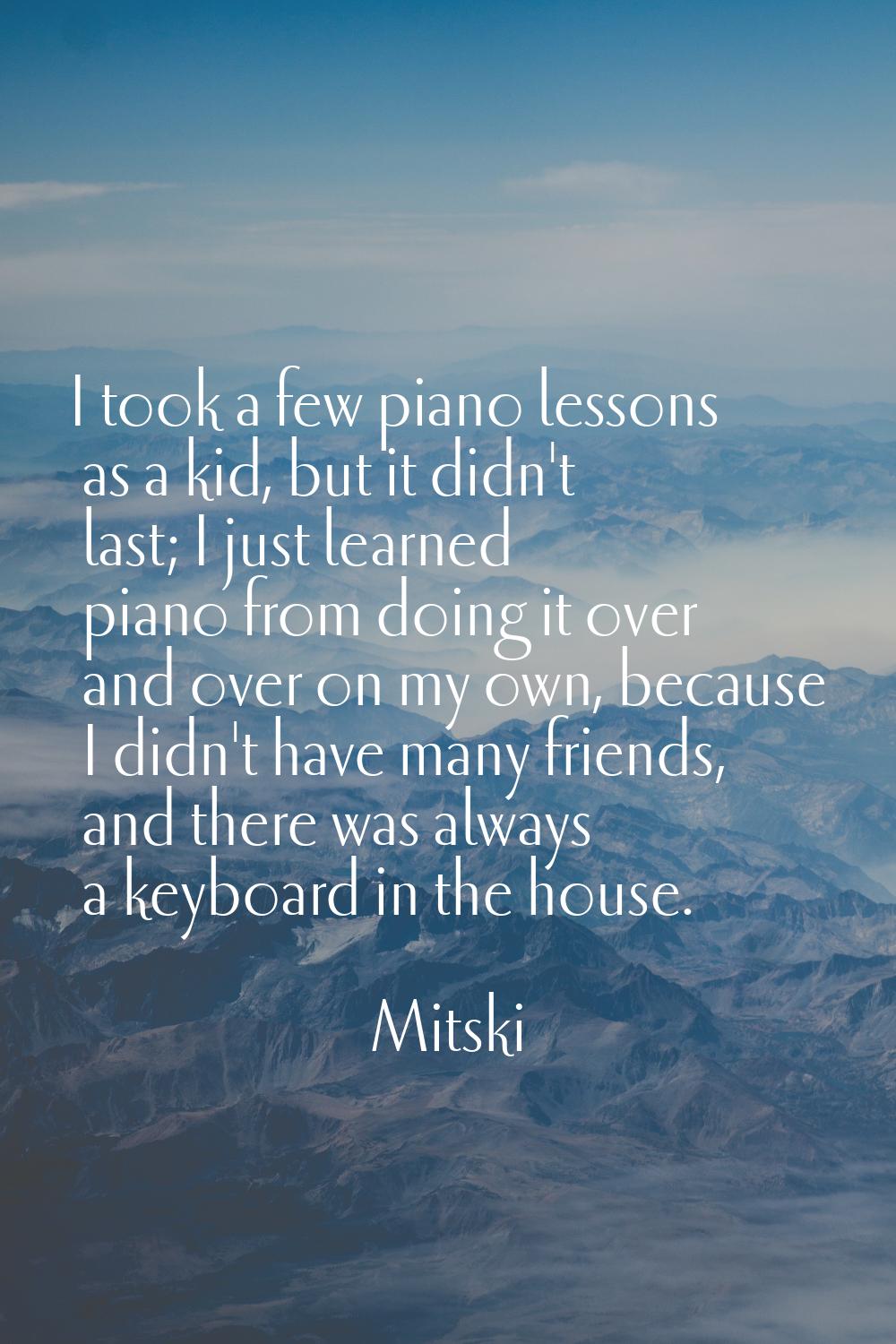 I took a few piano lessons as a kid, but it didn't last; I just learned piano from doing it over an