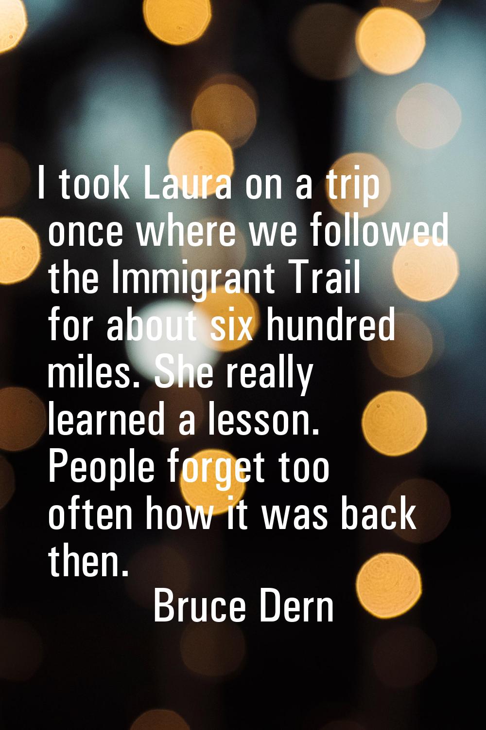 I took Laura on a trip once where we followed the Immigrant Trail for about six hundred miles. She 