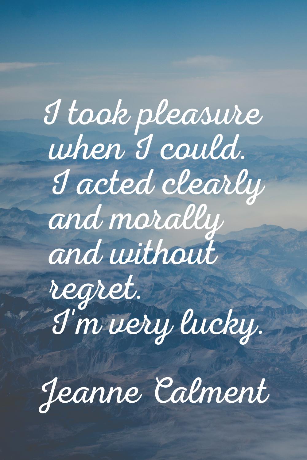 I took pleasure when I could. I acted clearly and morally and without regret. I'm very lucky.