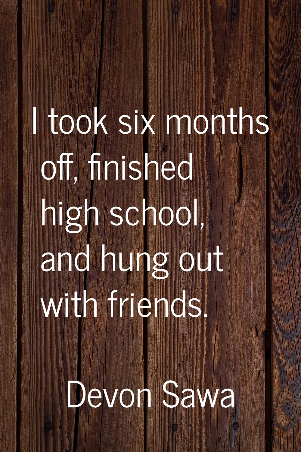 I took six months off, finished high school, and hung out with friends.