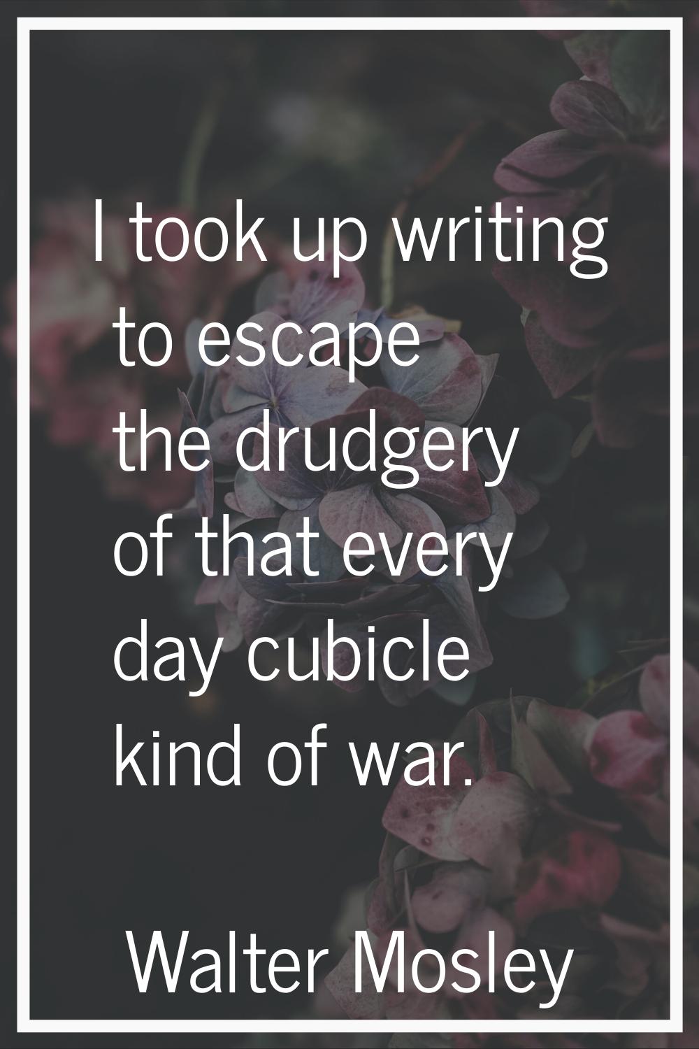 I took up writing to escape the drudgery of that every day cubicle kind of war.