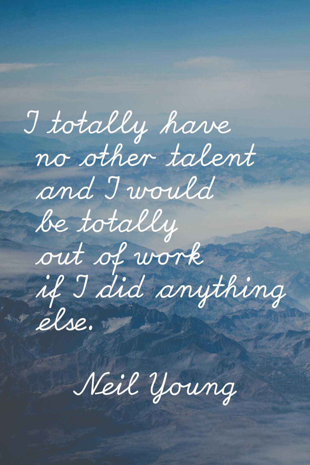 I totally have no other talent and I would be totally out of work if I did anything else.