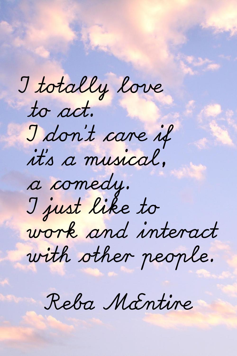 I totally love to act. I don't care if it's a musical, a comedy. I just like to work and interact w