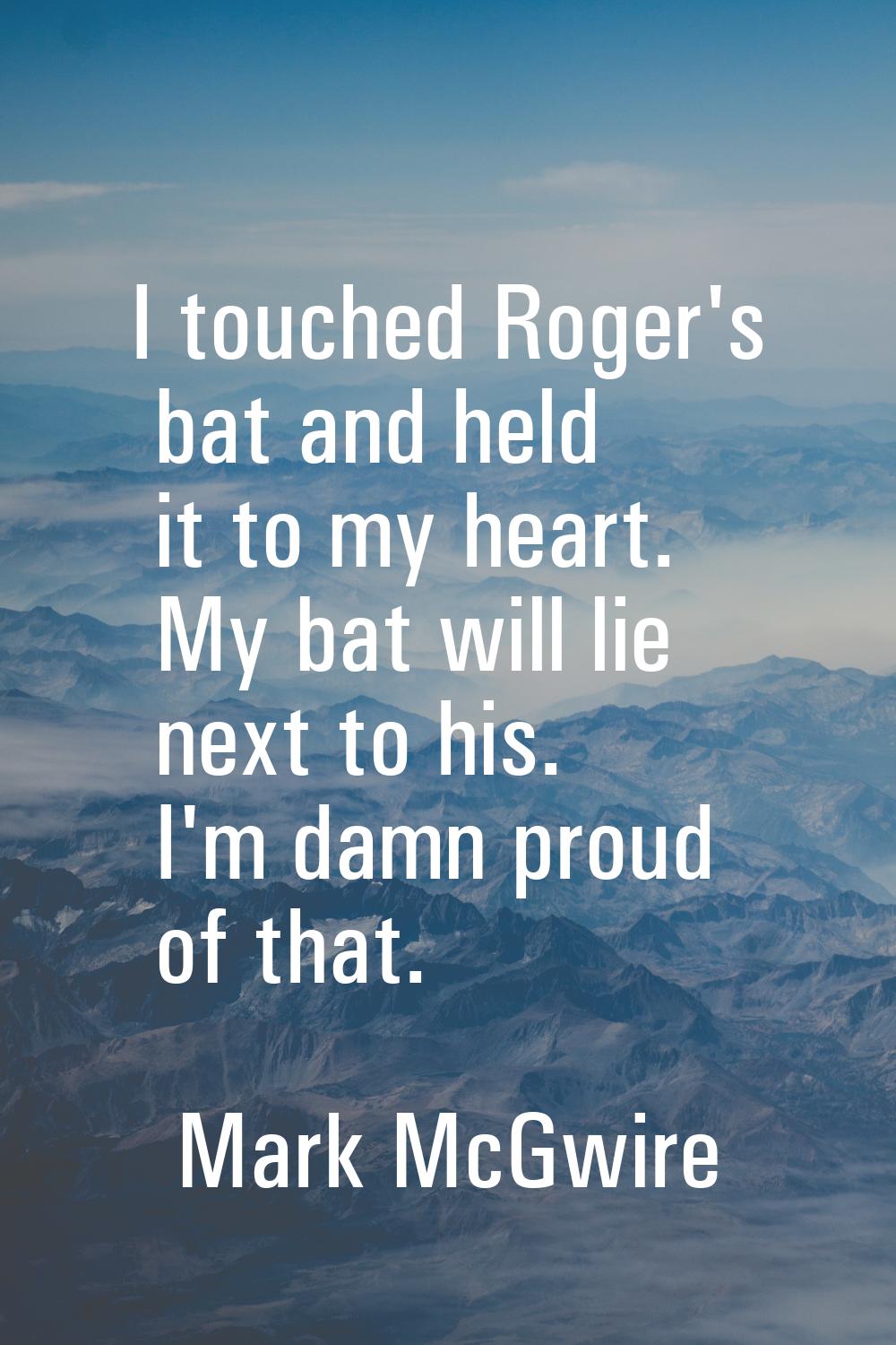 I touched Roger's bat and held it to my heart. My bat will lie next to his. I'm damn proud of that.