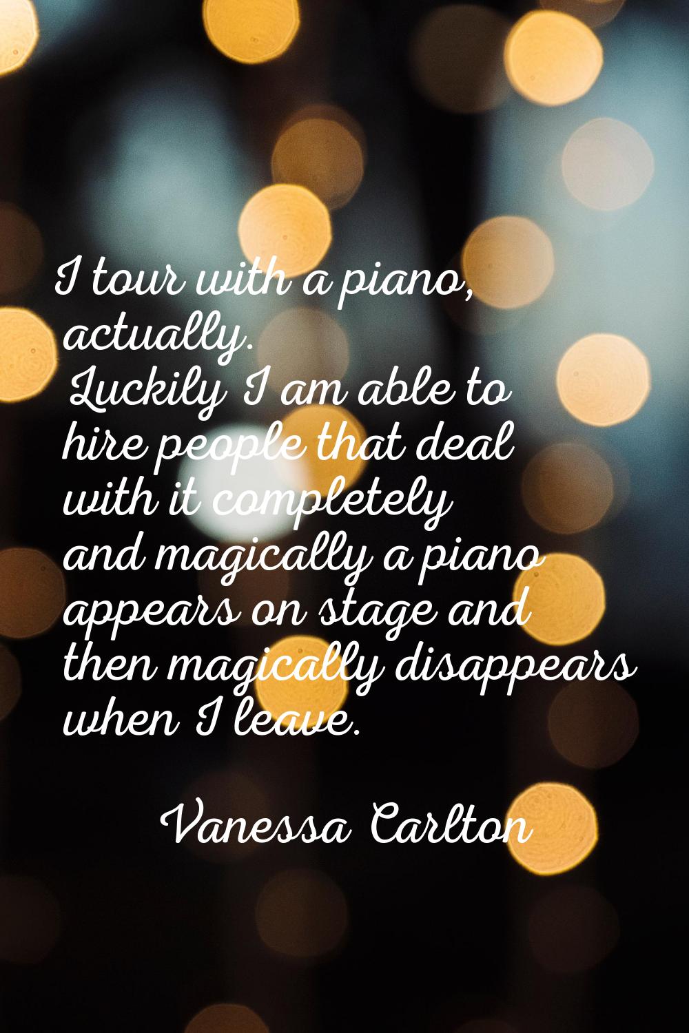 I tour with a piano, actually. Luckily I am able to hire people that deal with it completely and ma