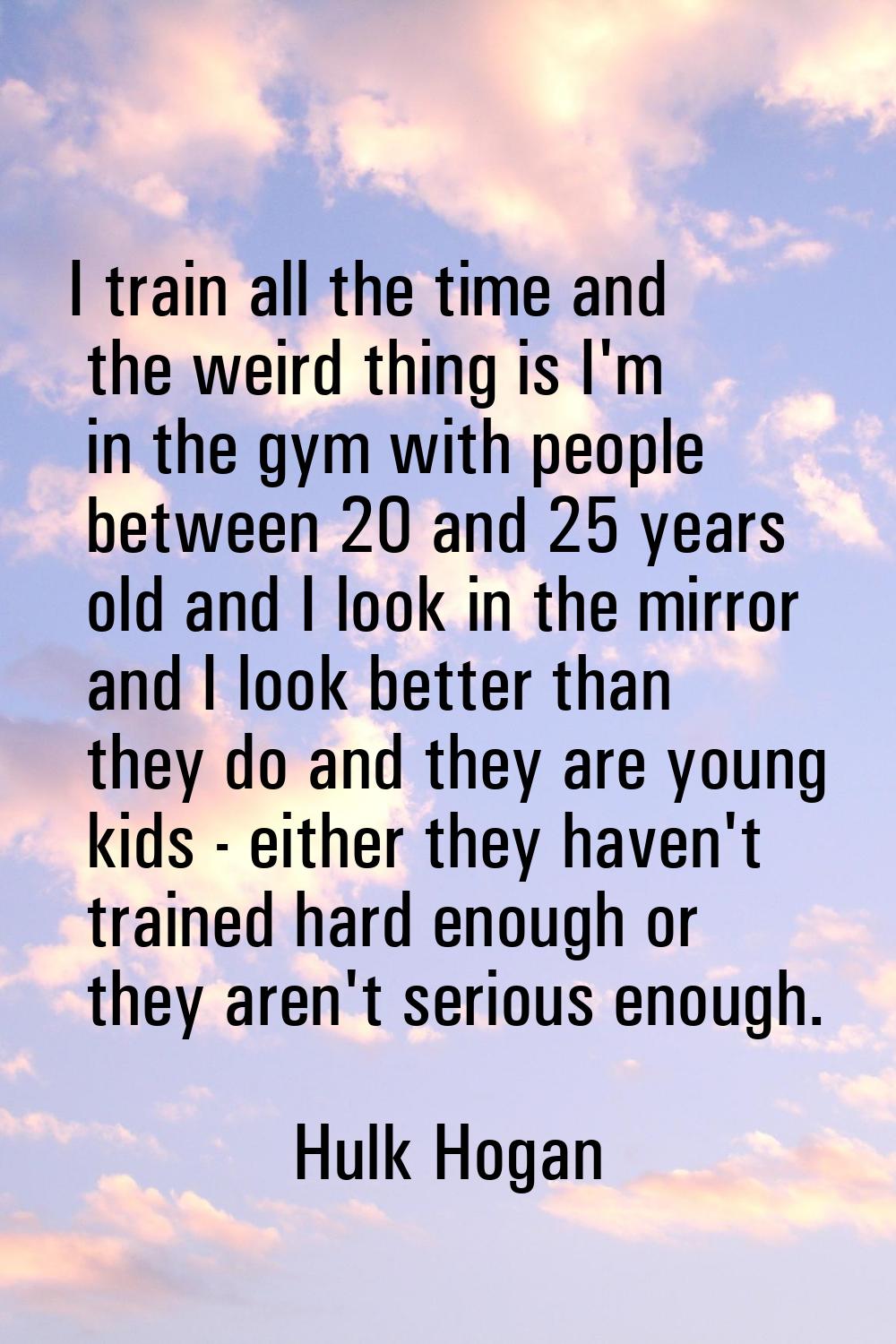 I train all the time and the weird thing is I'm in the gym with people between 20 and 25 years old 