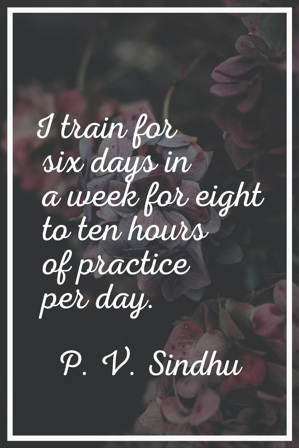 I train for six days in a week for eight to ten hours of practice per day.