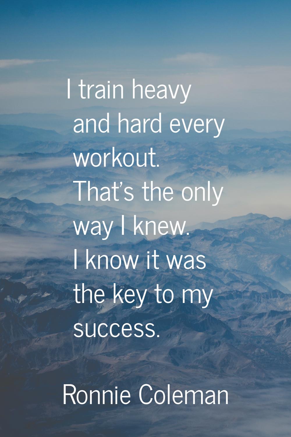 I train heavy and hard every workout. That's the only way I knew. I know it was the key to my succe