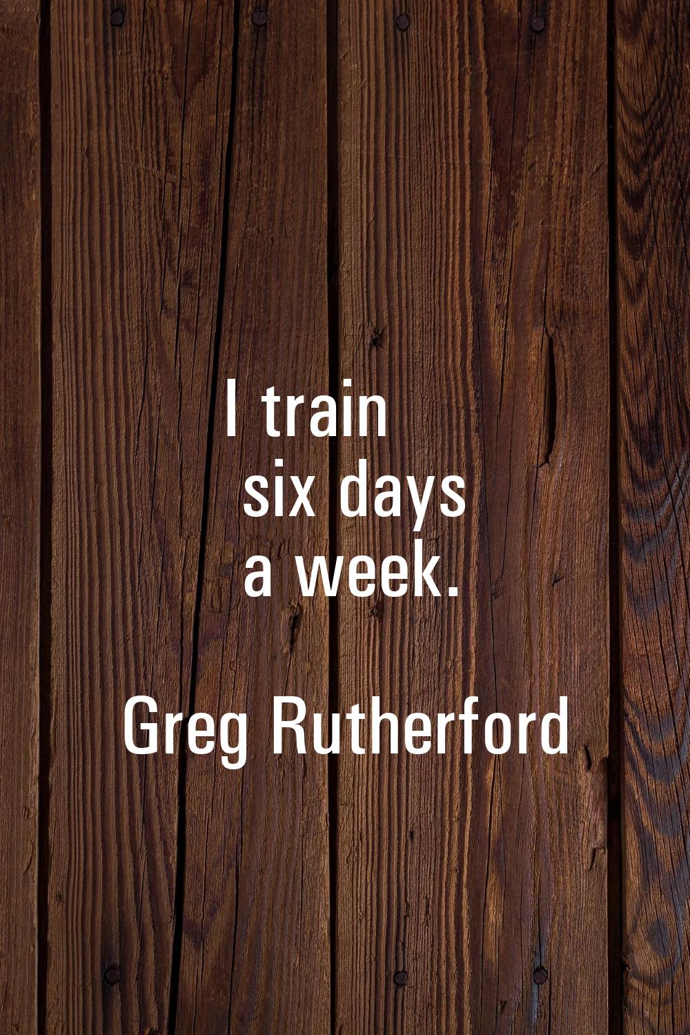 I train six days a week.