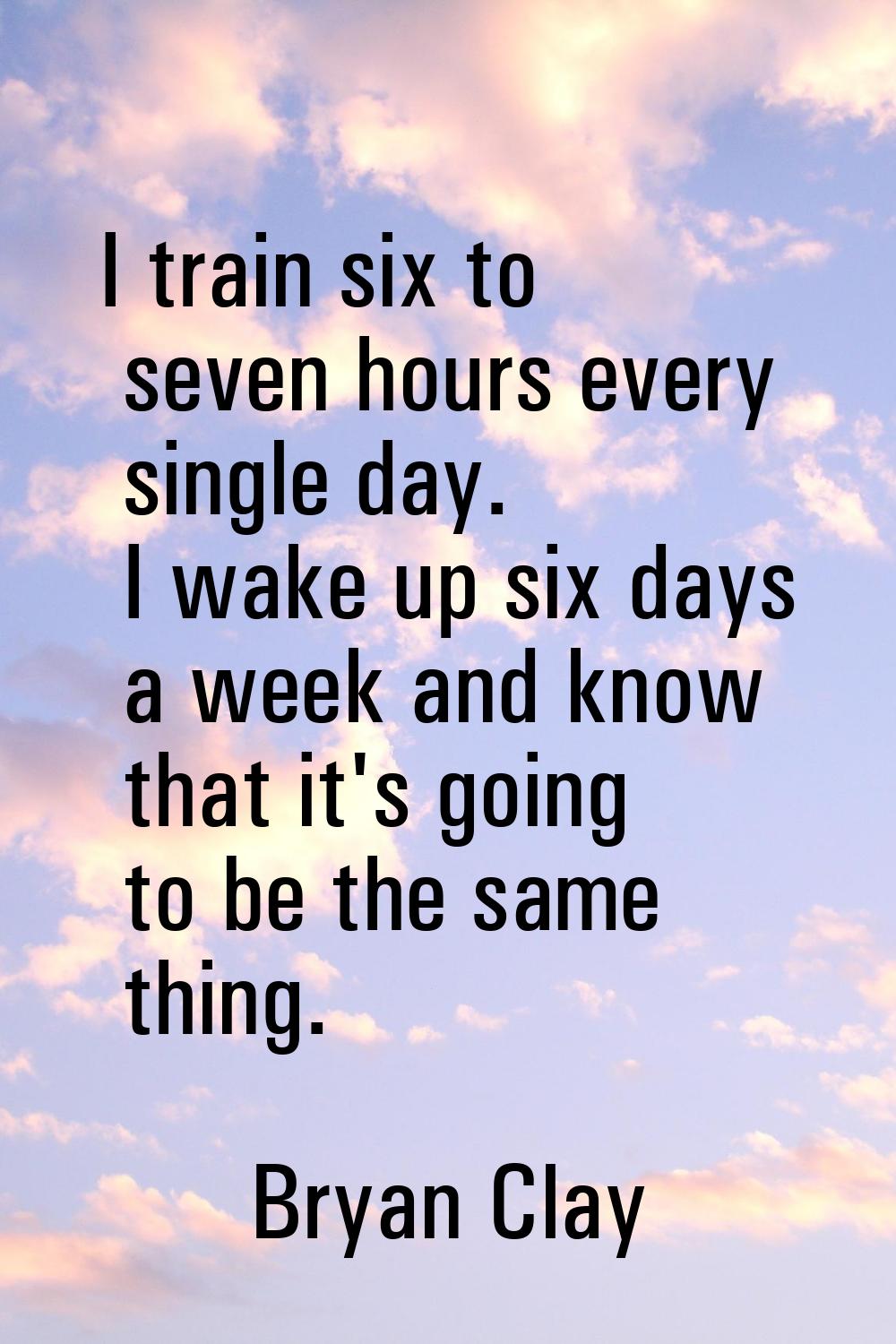 I train six to seven hours every single day. I wake up six days a week and know that it's going to 