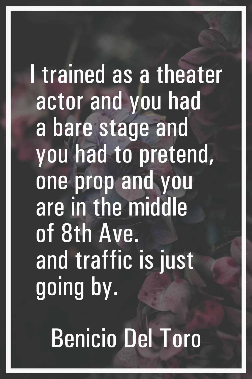 I trained as a theater actor and you had a bare stage and you had to pretend, one prop and you are 