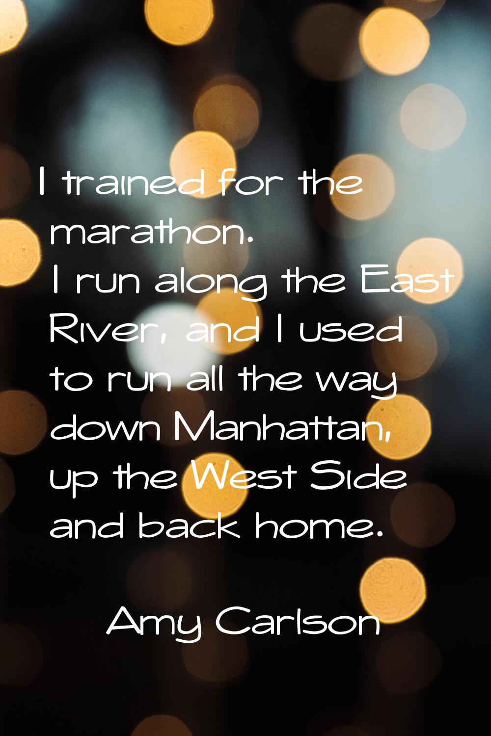 I trained for the marathon. I run along the East River, and I used to run all the way down Manhatta