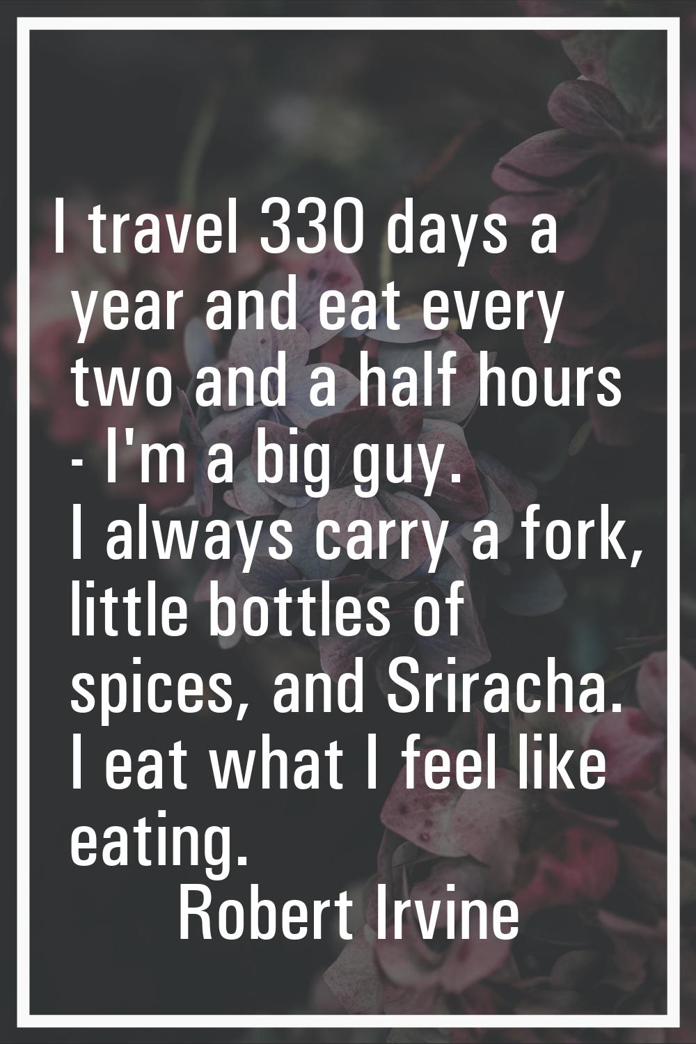 I travel 330 days a year and eat every two and a half hours - I'm a big guy. I always carry a fork,
