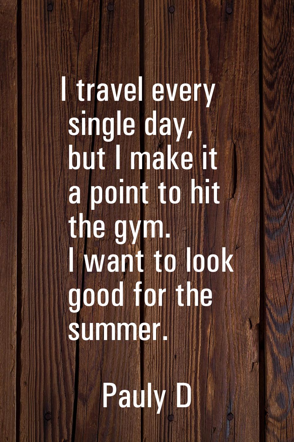 I travel every single day, but I make it a point to hit the gym. I want to look good for the summer