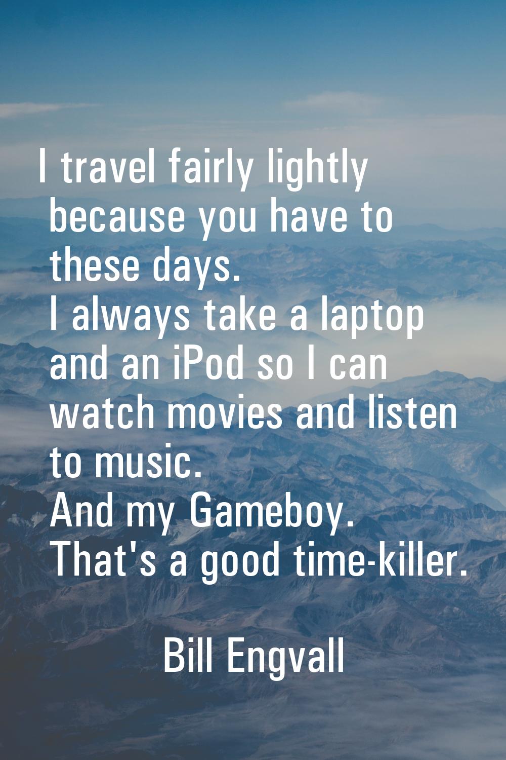 I travel fairly lightly because you have to these days. I always take a laptop and an iPod so I can