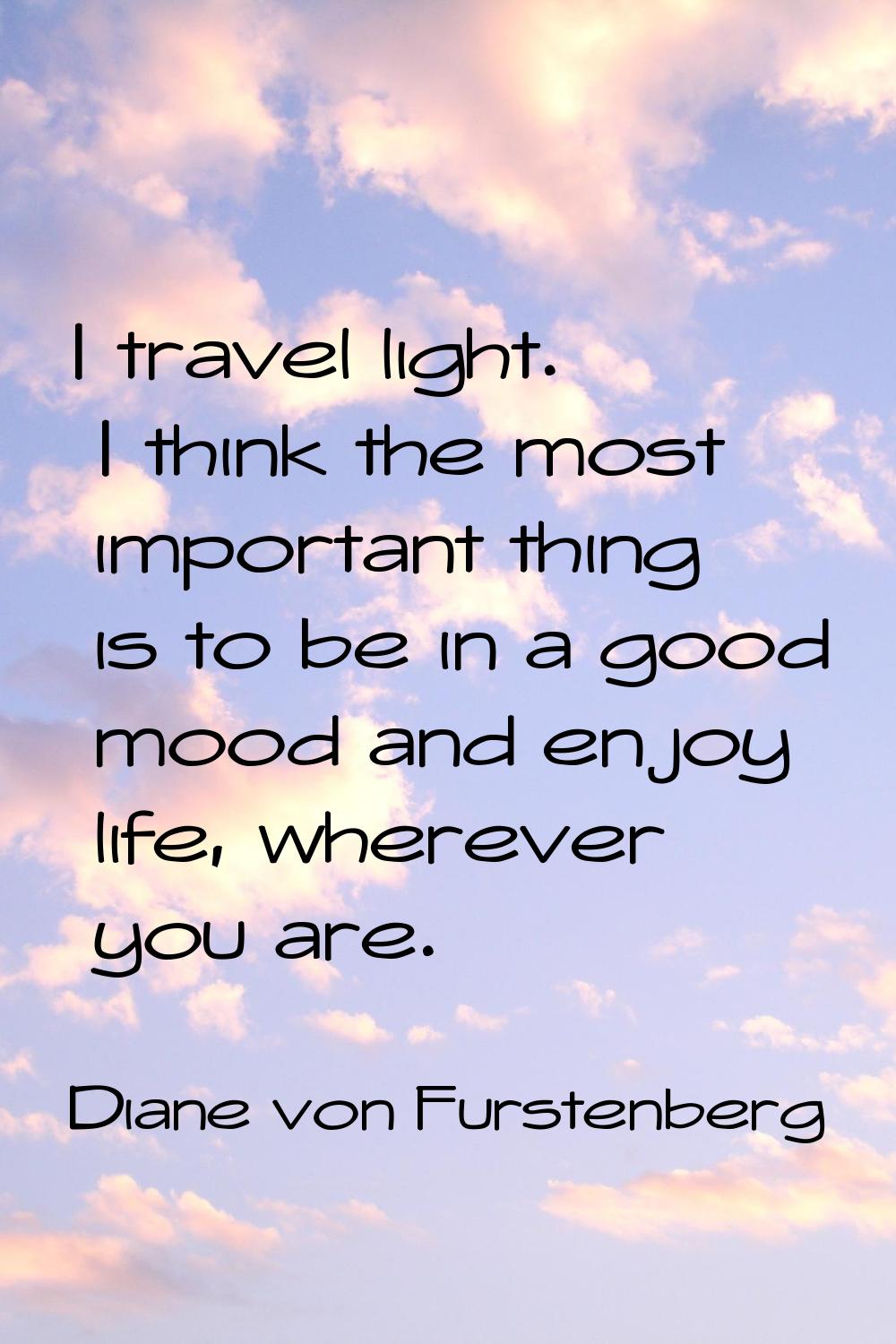 I travel light. I think the most important thing is to be in a good mood and enjoy life, wherever y
