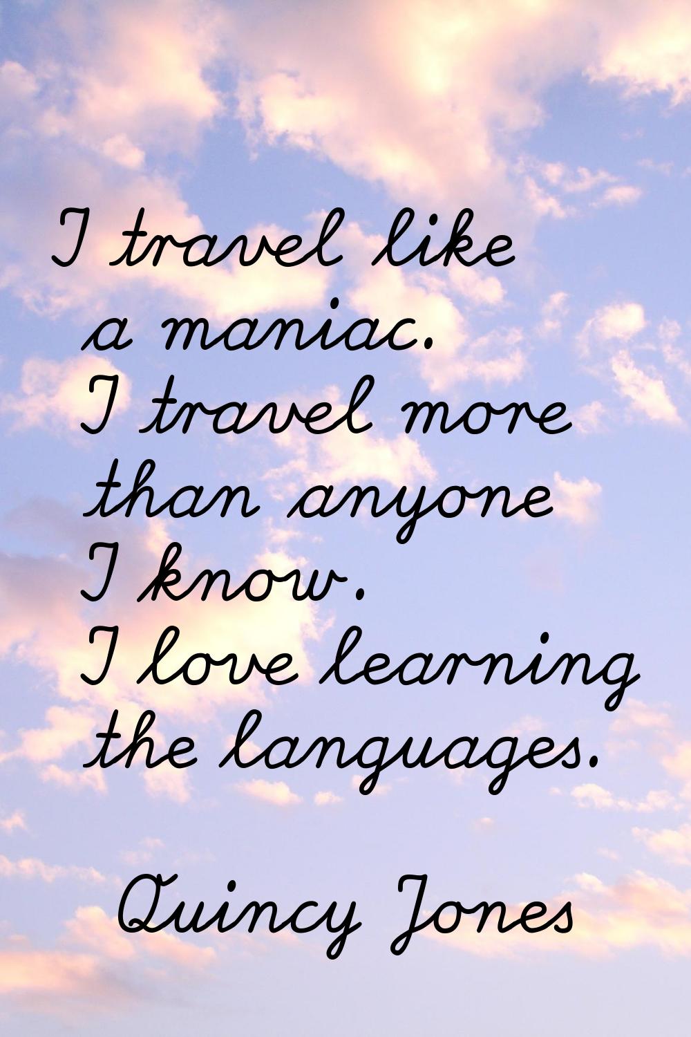 I travel like a maniac. I travel more than anyone I know. I love learning the languages.