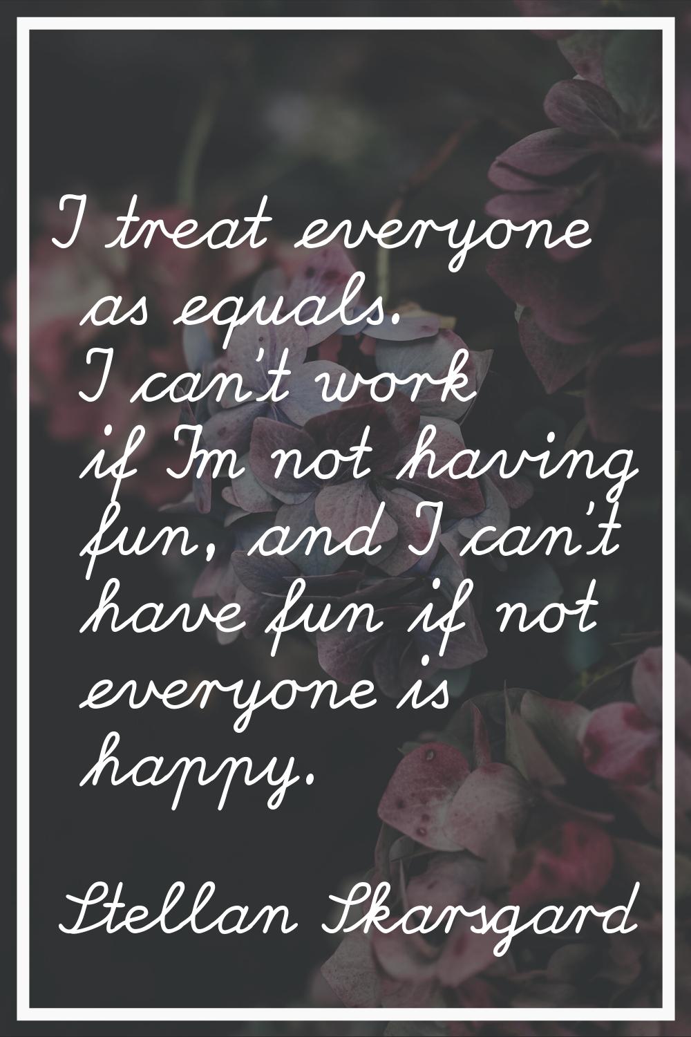 I treat everyone as equals. I can't work if I'm not having fun, and I can't have fun if not everyon