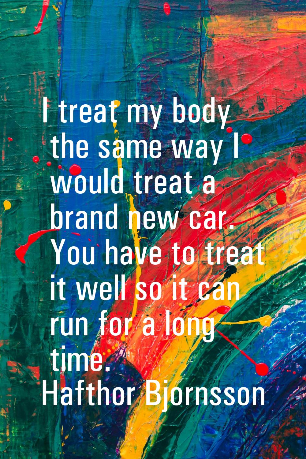 I treat my body the same way I would treat a brand new car. You have to treat it well so it can run