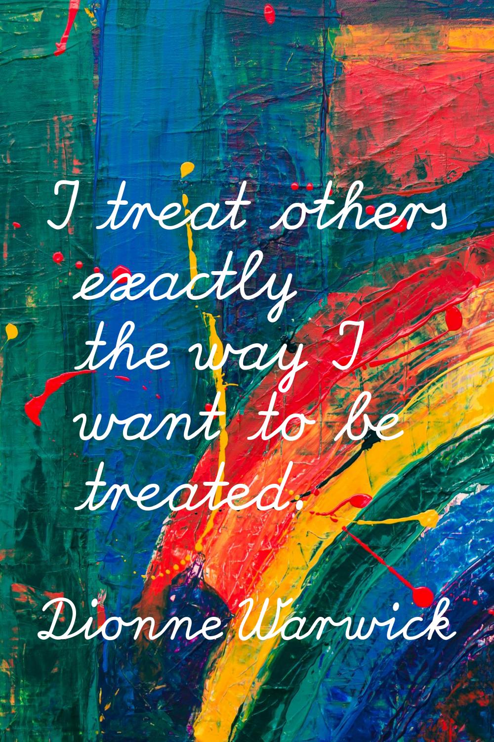 I treat others exactly the way I want to be treated.