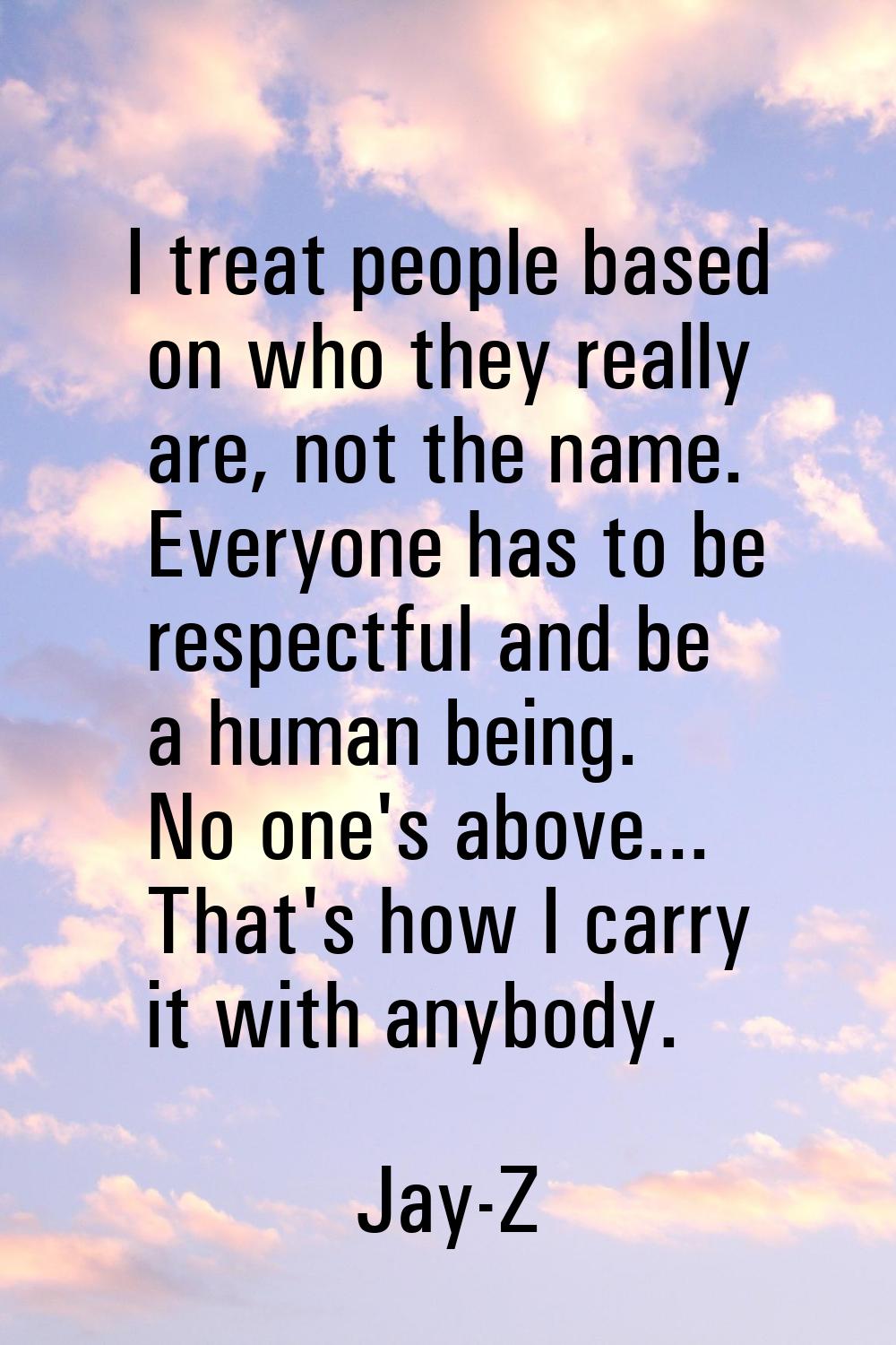 I treat people based on who they really are, not the name. Everyone has to be respectful and be a h