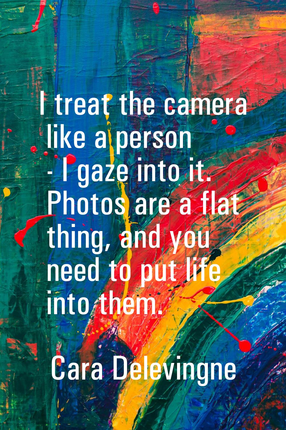 I treat the camera like a person - I gaze into it. Photos are a flat thing, and you need to put lif