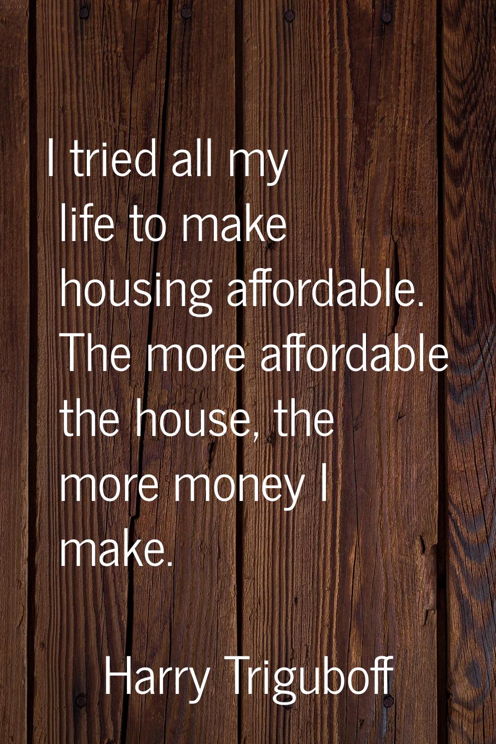 I tried all my life to make housing affordable. The more affordable the house, the more money I mak
