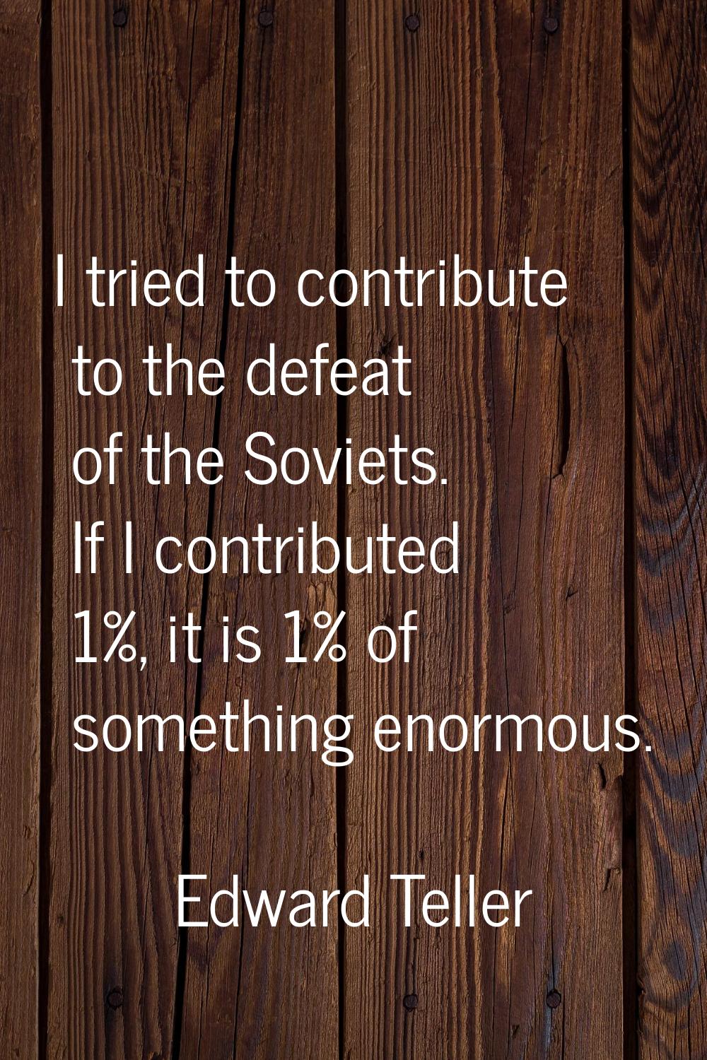 I tried to contribute to the defeat of the Soviets. If I contributed 1%, it is 1% of something enor